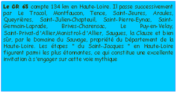 Zone de Texte: Le GR 65 compte 134 km en Haute-Loire. Il passe successivement par Le Tracol, Montfaucon, Tence, Saint-Jeures, Araules, Queyrires, Saint-Julien-Chapteuil, Saint-Pierre-Eynac, Saint-Germain-Laprade, Brives-Charensac, Le Puy-en-Velay, 
Saint-Privat-d'Allier,Monistrol-d'Allier, Saugues, la Clauze et bien sr, par le Domaine du Sauvage, proprit du Dpartement de la Haute-Loire. Les tapes " du Saint-Jacques " en Haute-Loire figurent parmi les plus tonnantes, ce qui constitue une excellente invitation  s'engager sur cette voie mythique